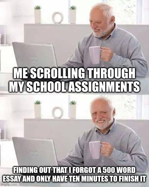 Hide the Pain Harold | ME SCROLLING THROUGH MY SCHOOL ASSIGNMENTS; FINDING OUT THAT I FORGOT A 500 WORD ESSAY AND ONLY HAVE TEN MINUTES TO FINISH IT | image tagged in memes,hide the pain harold | made w/ Imgflip meme maker