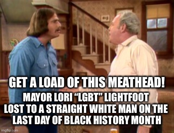 They’ve had their fill | GET A LOAD OF THIS MEATHEAD! MAYOR LORI “LGBT” LIGHTFOOT 
LOST TO A STRAIGHT WHITE MAN ON THE 
LAST DAY OF BLACK HISTORY MONTH | image tagged in archie bunker mike meathead | made w/ Imgflip meme maker