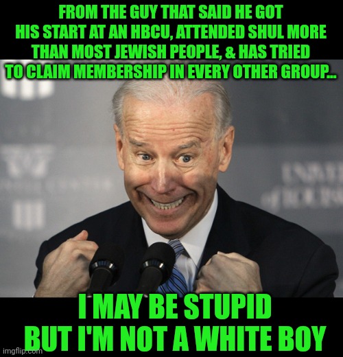 Yes, Joe, you are stupid. Racist too. | FROM THE GUY THAT SAID HE GOT HIS START AT AN HBCU, ATTENDED SHUL MORE THAN MOST JEWISH PEOPLE, & HAS TRIED TO CLAIM MEMBERSHIP IN EVERY OTHER GROUP... I MAY BE STUPID BUT I'M NOT A WHITE BOY | image tagged in stupid joe biden | made w/ Imgflip meme maker