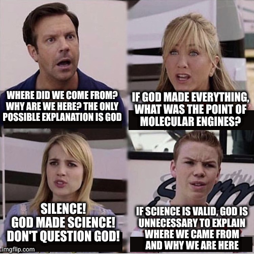 The more I learn, the more God becomes an answer in search of a question | WHERE DID WE COME FROM?
WHY ARE WE HERE? THE ONLY
POSSIBLE EXPLANATION IS GOD; IF GOD MADE EVERYTHING,
WHAT WAS THE POINT OF
MOLECULAR ENGINES? SILENCE!
GOD MADE SCIENCE!
DON'T QUESTION GOD! IF SCIENCE IS VALID, GOD IS
UNNECESSARY TO EXPLAIN
WHERE WE CAME FROM
AND WHY WE ARE HERE | image tagged in you guys are getting paid template | made w/ Imgflip meme maker