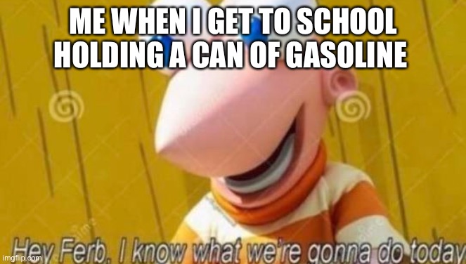 ARSON | ME WHEN I GET TO SCHOOL HOLDING A CAN OF GASOLINE | image tagged in hey ferb | made w/ Imgflip meme maker