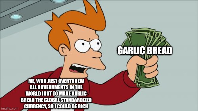 When you finally make garlic bread money and get to pay with it | GARLIC BREAD; ME, WHO JUST OVERTHREW ALL GOVERNMENTS IN THE WORLD JUST TO MAKE GARLIC BREAD THE GLOBAL STANDARDIZED CURRENCY, SO I COULD BE RICH | image tagged in memes,shut up and take my money fry | made w/ Imgflip meme maker