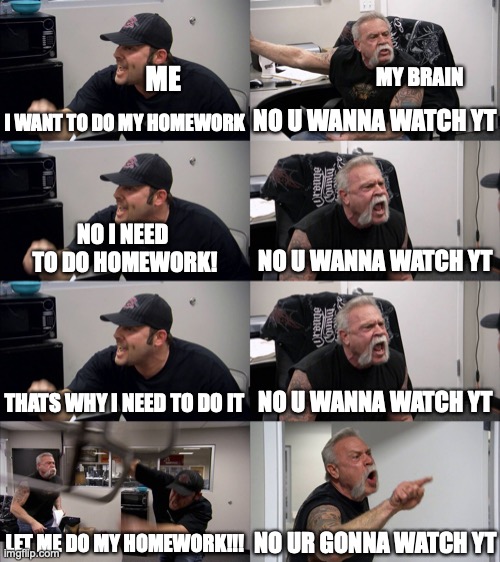 me when ever my homework is due tomorrow | MY BRAIN; ME; NO U WANNA WATCH YT; I WANT TO DO MY HOMEWORK; NO U WANNA WATCH YT; NO I NEED 
TO DO HOMEWORK! THATS WHY I NEED TO DO IT; NO U WANNA WATCH YT; LET ME DO MY HOMEWORK!!! NO UR GONNA WATCH YT | image tagged in american chopper extended,memes,homework | made w/ Imgflip meme maker