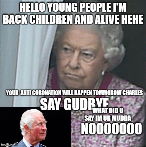 Lizzy is alive ? | HELLO YOUNG PEOPLE I'M BACK CHILDREN AND ALIVE HEHE; YOUR  ANTI CORONATION WILL HAPPEN TOMMOROW CHARLES; SAY GUDBYE; WHAT DID U SAY IM UR MUDDA; NOOOOOOO | image tagged in queen elizabeth,queen elizabeth is alive | made w/ Imgflip meme maker