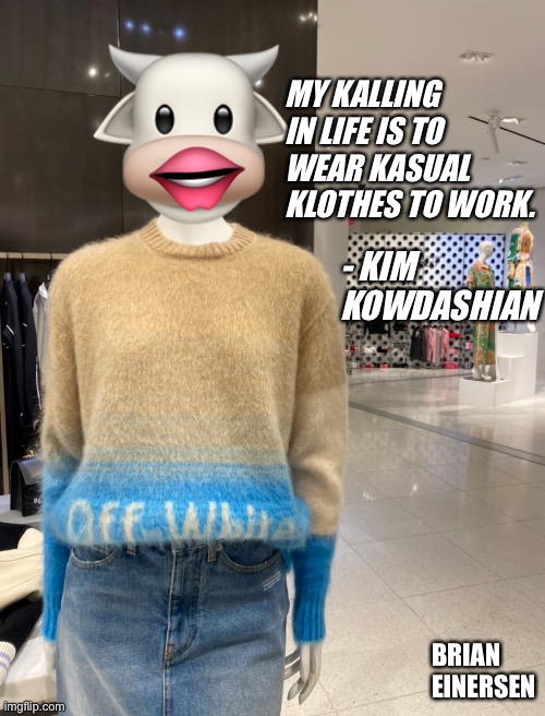 Kasual Kim | 🐮; MY KALLING IN LIFE IS TO WEAR KASUAL KLOTHES TO WORK. 👄; - KIM KOWDASHIAN; BRIAN EINERSEN | image tagged in fashion,off white,saks fifth avenue,kim kowdashian,emooji art,brian einersen | made w/ Imgflip meme maker