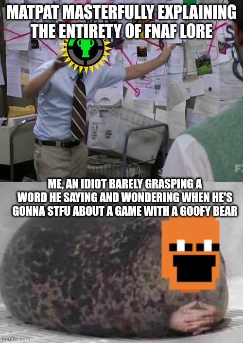 MATPAT MASTERFULLY EXPLAINING THE ENTIRETY OF FNAF LORE; ME, AN IDIOT BARELY GRASPING A WORD HE SAYING AND WONDERING WHEN HE'S GONNA STFU ABOUT A GAME WITH A GOOFY BEAR | image tagged in charlie conspiracy always sunny in philidelphia,fat seal with interlocked hands | made w/ Imgflip meme maker