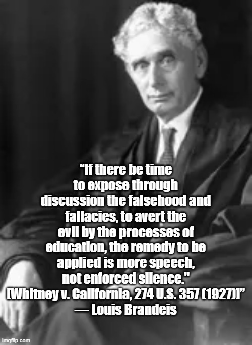 More Speech | “If there be time to expose through discussion the falsehood and fallacies, to avert the evil by the processes of education, the remedy to be applied is more speech, not enforced silence."
[Whitney v. California, 274 U.S. 357 (1927)]”
― Louis Brandeis | image tagged in louis brandeis,politics,free speech,justice | made w/ Imgflip meme maker