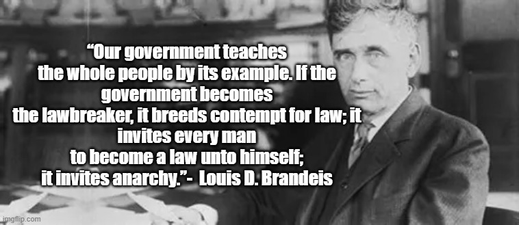 Contempt for the Law | “Our government teaches the whole people by its example. If the
government becomes the lawbreaker, it breeds contempt for law; it
invites every man to become a law unto himself; it invites anarchy.”-  Louis D. Brandeis | image tagged in louis brandeis,justice,free speech,law | made w/ Imgflip meme maker