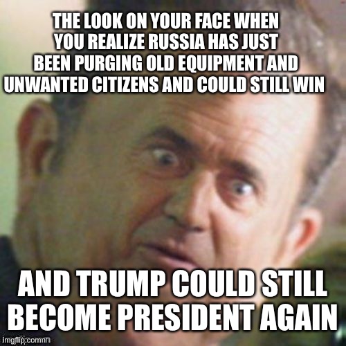 Mel Gibson stunned | THE LOOK ON YOUR FACE WHEN YOU REALIZE RUSSIA HAS JUST BEEN PURGING OLD EQUIPMENT AND UNWANTED CITIZENS AND COULD STILL WIN; AND TRUMP COULD STILL BECOME PRESIDENT AGAIN | image tagged in mel gibson stunned | made w/ Imgflip meme maker