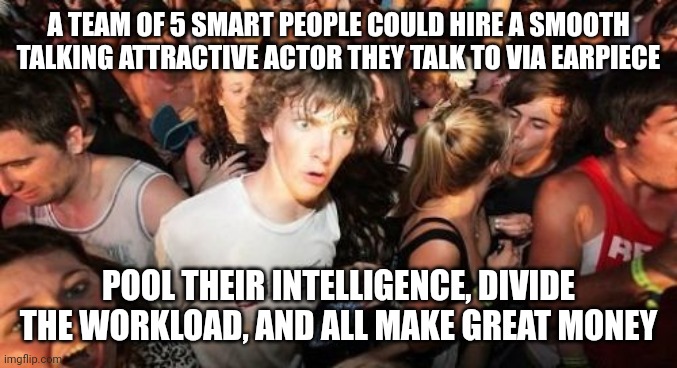 Sudden Clarity Clarence | A TEAM OF 5 SMART PEOPLE COULD HIRE A SMOOTH TALKING ATTRACTIVE ACTOR THEY TALK TO VIA EARPIECE; POOL THEIR INTELLIGENCE, DIVIDE THE WORKLOAD, AND ALL MAKE GREAT MONEY | image tagged in memes,sudden clarity clarence,AdviceAnimals | made w/ Imgflip meme maker