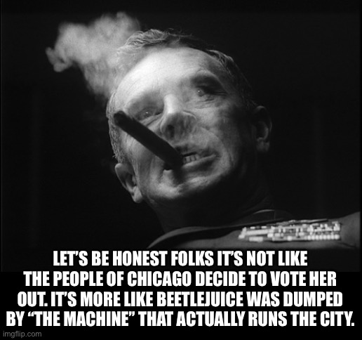 General Ripper (Dr. Strangelove) | LET’S BE HONEST FOLKS IT’S NOT LIKE THE PEOPLE OF CHICAGO DECIDE TO VOTE HER OUT. IT’S MORE LIKE BEETLEJUICE WAS DUMPED BY “THE MACHINE” THA | image tagged in general ripper dr strangelove | made w/ Imgflip meme maker