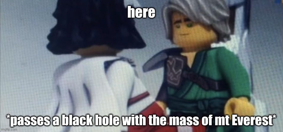 Dont pause ninjago | here; *passes a black hole with the mass of mt Everest* | image tagged in dont pause ninjago | made w/ Imgflip meme maker