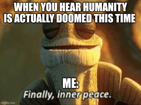 Finally got the prediction right this time | WHEN YOU HEAR HUMANITY IS ACTUALLY DOOMED THIS TIME; ME: | image tagged in finally inner peace | made w/ Imgflip meme maker