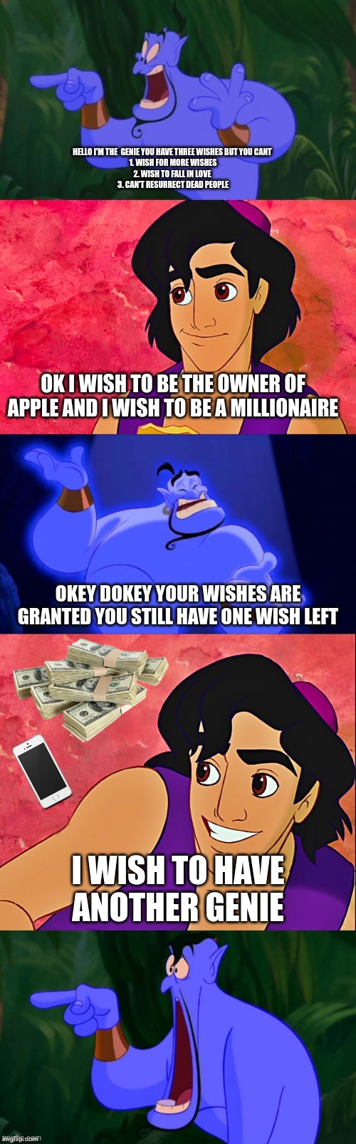 Another Genie | HELLO I'M THE  GENIE YOU HAVE THREE WISHES BUT YOU CANT 
1. WISH FOR MORE WISHES
2. WISH TO FALL IN LOVE 
3. CAN'T RESURRECT DEAD PEOPLE; OK I WISH TO BE THE OWNER OF APPLE AND I WISH TO BE A MILLIONAIRE; OKEY DOKEY YOUR WISHES ARE GRANTED YOU STILL HAVE ONE WISH LEFT; I WISH TO HAVE ANOTHER GENIE | image tagged in aladdin and the genie | made w/ Imgflip meme maker