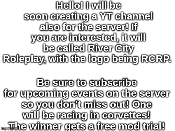 Be sure to subscribe! Hit the bell so you don't miss out! | Hello! I will be soon creating a YT channel also for the server! If you are interested, it will be called River City Roleplay, with the logo being RCRP. Be sure to subscribe for upcoming events on the server so you don't miss out! One will be racing in corvettes! The winner gets a free mod trial! | made w/ Imgflip meme maker