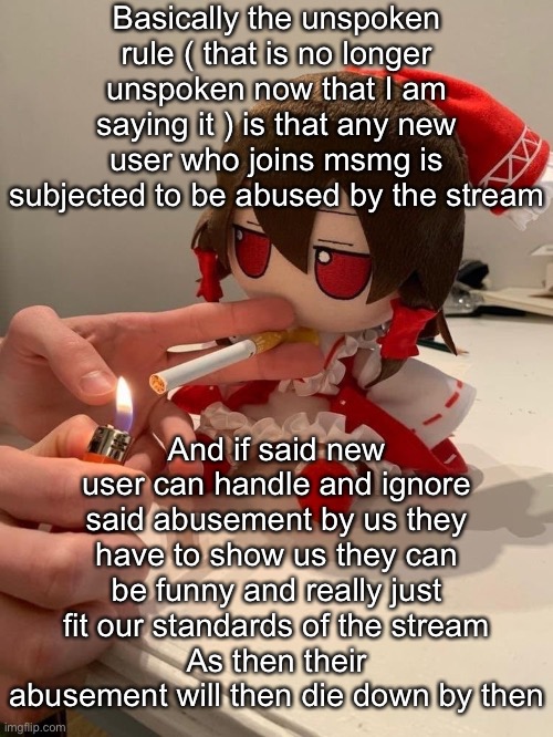 Survival of the fittest | Basically the unspoken rule ( that is no longer unspoken now that I am saying it ) is that any new user who joins msmg is subjected to be abused by the stream; And if said new user can handle and ignore said abusement by us they have to show us they can be funny and really just fit our standards of the stream
As then their abusement will then die down by then | image tagged in fumo smoke | made w/ Imgflip meme maker