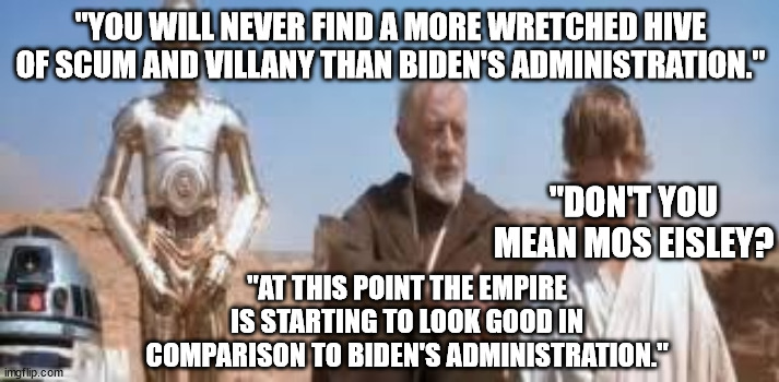And the Empire was honest about the evil stuff they did. | "YOU WILL NEVER FIND A MORE WRETCHED HIVE OF SCUM AND VILLANY THAN BIDEN'S ADMINISTRATION." "DON'T YOU MEAN MOS EISLEY? "AT THIS POINT THE E | image tagged in wretched hive star wars,scumbag government,scumbag democrats | made w/ Imgflip meme maker