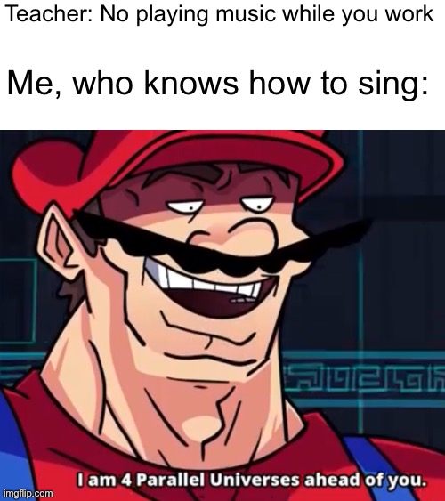 Lol | Teacher: No playing music while you work; Me, who knows how to sing: | image tagged in i am 4 parallel universes ahead of you | made w/ Imgflip meme maker