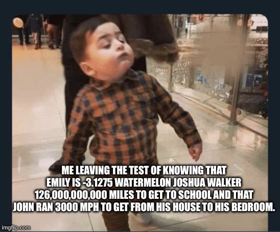 Its tru tho | ME LEAVING THE TEST OF KNOWING THAT EMILY IS -3.1275 WATERMELON JOSHUA WALKER 126,000,000,000 MILES TO GET TO SCHOOL AND THAT JOHN RAN 3000 MPH TO GET FROM HIS HOUSE TO HIS BEDROOM. | image tagged in little man walking | made w/ Imgflip meme maker