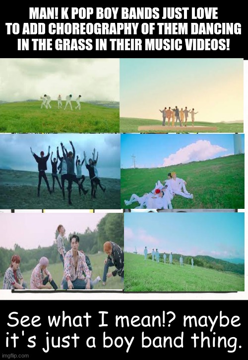 K pop Boy bands dancing in grass | MAN! K POP BOY BANDS JUST LOVE TO ADD CHOREOGRAPHY OF THEM DANCING IN THE GRASS IN THEIR MUSIC VIDEOS! See what I mean!? maybe it's just a boy band thing. | image tagged in memes | made w/ Imgflip meme maker