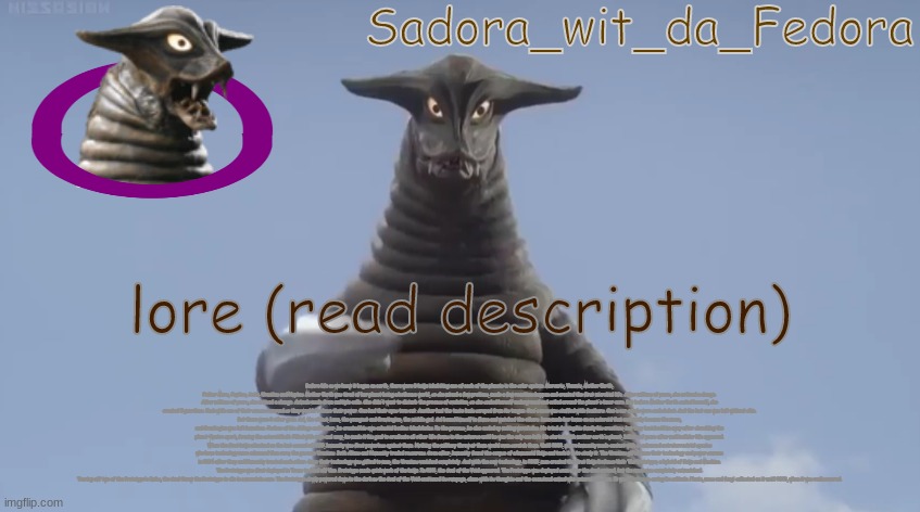 crf | lore (read description); Before life as we knew it began on earth, there were 8 kaiju inhabiting one of each of the planets in the solar system. Mercuris, Venuvis, Mother Earth, Father Mars, Jupitus, Satis, Uranitus and Neptus. Mother Earth was tired of her planet being a hothouse world, so she mixed a few protiens, made a few reactions happen and created the first microbial life. After millions of years, she noticed a change. After millions of years, she noticed a change. Animals made from multiple cells. She didn't want to disturb the process of evolution, so she sealed herself underground and coiled around the planet's inner core. But before Mother Earth sealed herself, she created 5 guardians. Each with one of their senses removed so they wouldn't abuse their power. One had their eyes torn out. Another had the taste buds scraped from its tongue. One's nose was stuffed with feathers. One's ear canals were sealed shut. And the last one was left without skin.
But there were 3 other gods. Sol, the oldest, Luna, the youngest and Gravitegion, the middle god. Sol bound himself in flame and watched the others. Luna made her home on an asteroid that eventually became the moon,
and Gravitegion was left homeless. Jealous of his siblings and father, he created his own celestial bodies: black holes. In the process, he also ended up making wormholes. He tried showing his family his creations, but they banished him away after shredding the planet Quatro apart, forming the asteroid belt. Filled with rage and envy, he made it his goal to eradicate all other life forms in the universe until he was the only one left. He started with mother earth's planet, billions of years after multicellular life appeared.
When the first kaiju attacked on the last second of 1999, humanity was first powerless against them. Nothing the military threw at them would even scratch them. Until 2002, where humanity made contact with an advanced extraterrestrial species who have technology more advanced than ours; the gaseous Uranians. Both Aliens and Humanity traded resources. Soon after, humanity found the corpse of a humanoid Kaiju and took it in to study it. The Uranians gifted man their technology and power sources in 2004 after they and Humanity trusted each other. Once their technology was gifted to man, the Uranians vanished completely. And with the new technology, in 2009, man created the first Kaiju Defense Unit: The Prototype; a hybrid of Kaiju and Machine. The Prototype was first deployed in Texas to fend off Uno. Prototype made quick work of the kaiju. In 2011, the Soul of the Void appeared. The Prototype was deployed soon after the Soul arrived, but the mech was completely outmatched.
Tearing off two of the Prototype's limbs, the Soul threw the Prototype to die in a mountain cave. The Prototype slowly powered down in the dark as the Soul of the Void continued its rampage, alone with its thoughts and the occasional animal who entered the cave. It was hopeless in curing its solitude. Plants, moss and fungi collected on it until 2023, when it was rediscovered. | made w/ Imgflip meme maker