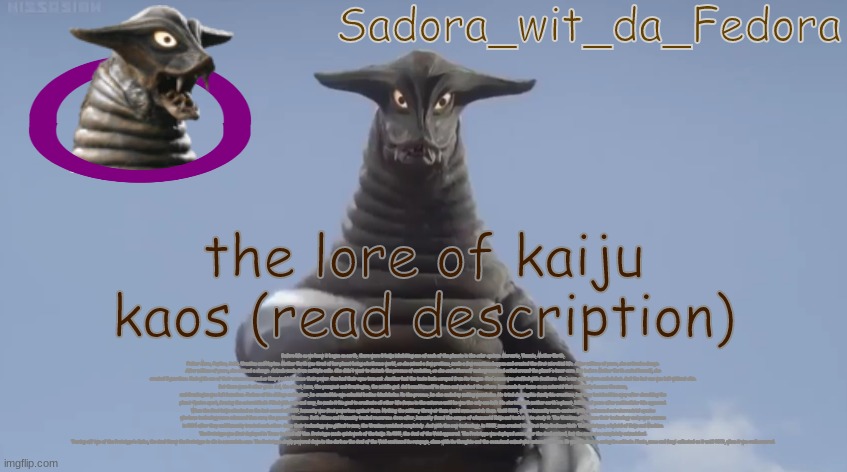 frew | the lore of kaiju kaos (read description); Before life as we knew it began on earth, there were 8 kaiju inhabiting one of each of the planets in the solar system. Mercuris, Venuvis, Mother Earth, Father Mars, Jupitus, Satis, Uranitus and Neptus. Mother Earth was tired of her planet being a hothouse world, so she mixed a few protiens, made a few reactions happen and created the first microbial life. After millions of years, she noticed a change. After millions of years, she noticed a change. Animals made from multiple cells. She didn't want to disturb the process of evolution, so she sealed herself underground and coiled around the planet's inner core. But before Mother Earth sealed herself, she created 5 guardians. Each with one of their senses removed so they wouldn't abuse their power. One had their eyes torn out. Another had the taste buds scraped from its tongue. One's nose was stuffed with feathers. One's ear canals were sealed shut. And the last one was left without skin.
But there were 3 other gods. Sol, the oldest, Luna, the youngest and Gravitegion, the middle god. Sol bound himself in flame and watched the others. Luna made her home on an asteroid that eventually became the moon,
and Gravitegion was left homeless. Jealous of his siblings and father, he created his own celestial bodies: black holes. In the process, he also ended up making wormholes. He tried showing his family his creations, but they banished him away after shredding the planet Quatro apart, forming the asteroid belt. Filled with rage and envy, he made it his goal to eradicate all other life forms in the universe until he was the only one left. He started with mother earth's planet, billions of years after multicellular life appeared.
When the first kaiju attacked on the last second of 1999, humanity was first powerless against them. Nothing the military threw at them would even scratch them. Until 2002, where humanity made contact with an advanced extraterrestrial species who have technology more advanced than ours; the gaseous Uranians. Both Aliens and Humanity traded resources. Soon after, humanity found the corpse of a humanoid Kaiju and took it in to study it. The Uranians gifted man their technology and power sources in 2004 after they and Humanity trusted each other. Once their technology was gifted to man, the Uranians vanished completely. And with the new technology, in 2009, man created the first Kaiju Defense Unit: The Prototype; a hybrid of Kaiju and Machine. The Prototype was first deployed in Texas to fend off Uno. Prototype made quick work of the kaiju. In 2011, the Soul of the Void appeared. The Prototype was deployed soon after the Soul arrived, but the mech was completely outmatched.
Tearing off two of the Prototype's limbs, the Soul threw the Prototype to die in a mountain cave. The Prototype slowly powered down in the dark as the Soul of the Void continued its rampage, alone with its thoughts and the occasional animal who entered the cave. It was hopeless in curing its solitude. Plants, moss and fungi collected on it until 2023, when it was rediscovered. | made w/ Imgflip meme maker