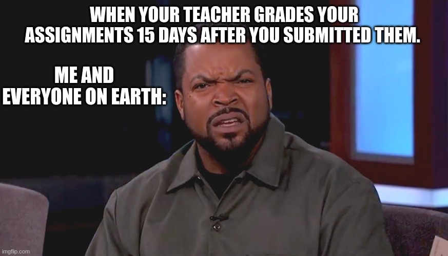 Probably Happened To Everyone At Least Twice.... | WHEN YOUR TEACHER GRADES YOUR ASSIGNMENTS 15 DAYS AFTER YOU SUBMITTED THEM. ME AND EVERYONE ON EARTH: | image tagged in really ice cube | made w/ Imgflip meme maker