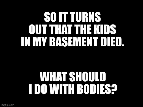 I need ideas | SO IT TURNS OUT THAT THE KIDS IN MY BASEMENT DIED. WHAT SHOULD I DO WITH BODIES? | made w/ Imgflip meme maker
