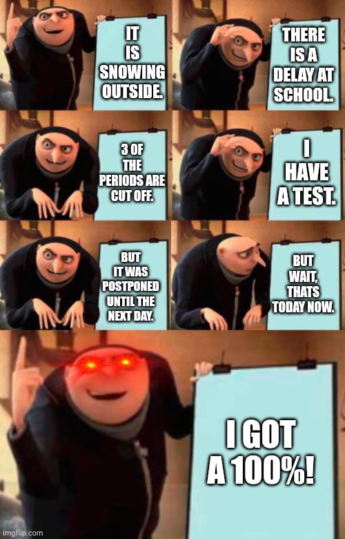 ... (comtnued) (continued) | THERE IS A DELAY AT SCHOOL. IT IS SNOWING OUTSIDE. I HAVE A TEST. 3 OF THE PERIODS ARE CUT OFF. BUT WAIT, THATS TODAY NOW. BUT IT WAS POSTPONED UNTIL THE NEXT DAY. I GOT A 100%! | image tagged in extended gru's plan,school,memes,test,snow | made w/ Imgflip meme maker