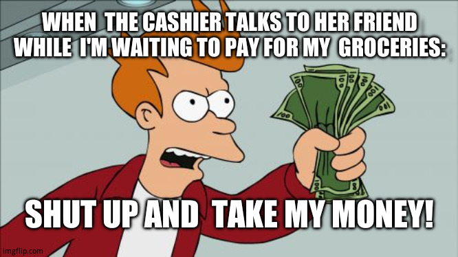 when the cashiers  friend is in line ahead of you | WHEN  THE CASHIER TALKS TO HER FRIEND WHILE  I'M WAITING TO PAY FOR MY  GROCERIES:; SHUT UP AND  TAKE MY MONEY! | image tagged in memes,shut up and take my money fry | made w/ Imgflip meme maker