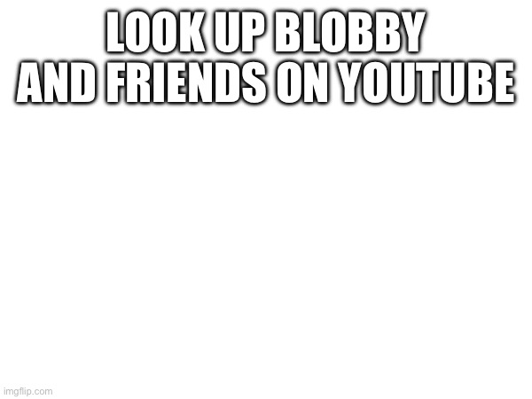 LOOK UP BLOBBY AND FRIENDS ON YOUTUBE | made w/ Imgflip meme maker