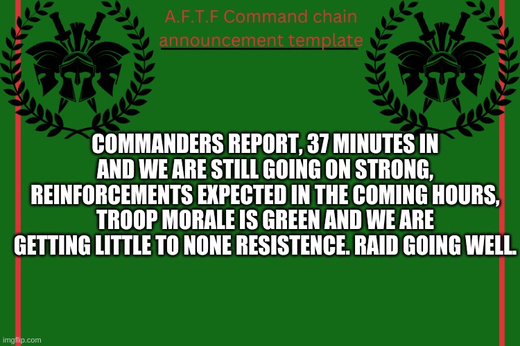 Let me know if you want to help with the raid. | COMMANDERS REPORT, 37 MINUTES IN AND WE ARE STILL GOING ON STRONG, REINFORCEMENTS EXPECTED IN THE COMING HOURS, TROOP MORALE IS GREEN AND WE ARE GETTING LITTLE TO NONE RESISTENCE. RAID GOING WELL. | image tagged in aftf command chain announcement | made w/ Imgflip meme maker