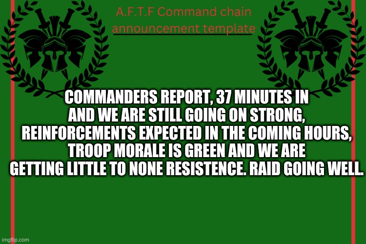 Let me know if you want to help | COMMANDERS REPORT, 37 MINUTES IN AND WE ARE STILL GOING ON STRONG, REINFORCEMENTS EXPECTED IN THE COMING HOURS, TROOP MORALE IS GREEN AND WE ARE GETTING LITTLE TO NONE RESISTENCE. RAID GOING WELL. | image tagged in aftf command chain announcement | made w/ Imgflip meme maker