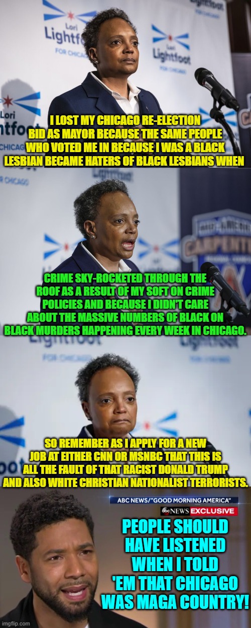 Yep . . . undoubtedly it's all Donald Trump's fault. | I LOST MY CHICAGO RE-ELECTION BID AS MAYOR BECAUSE THE SAME PEOPLE WHO VOTED ME IN BECAUSE I WAS A BLACK LESBIAN BECAME HATERS OF BLACK LESBIANS WHEN; CRIME SKY-ROCKETED THROUGH THE ROOF AS A RESULT OF MY SOFT ON CRIME POLICIES AND BECAUSE I DIDN'T CARE ABOUT THE MASSIVE NUMBERS OF BLACK ON BLACK MURDERS HAPPENING EVERY WEEK IN CHICAGO. SO REMEMBER AS I APPLY FOR A NEW JOB AT EITHER CNN OR MSNBC THAT THIS IS ALL THE FAULT OF THAT RACIST DONALD TRUMP AND ALSO WHITE CHRISTIAN NATIONALIST TERRORISTS. PEOPLE SHOULD HAVE LISTENED WHEN I TOLD 'EM THAT CHICAGO WAS MAGA COUNTRY! | image tagged in yep | made w/ Imgflip meme maker