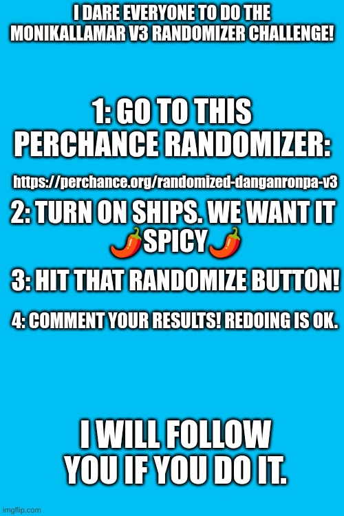 I DARE EVERYONE TO DO THE MONIKALLAMAR V3 RANDOMIZER CHALLENGE! 1: GO TO THIS PERCHANCE RANDOMIZER:; https://perchance.org/randomized-danganronpa-v3; 2: TURN ON SHIPS. WE WANT IT 
🌶SPICY🌶; 3: HIT THAT RANDOMIZE BUTTON! 4: COMMENT YOUR RESULTS! REDOING IS OK. I WILL FOLLOW YOU IF YOU DO IT. | made w/ Imgflip meme maker