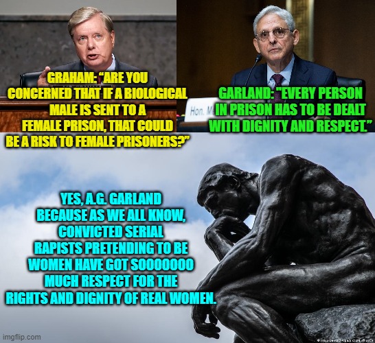 Apparently leftists are born mentally ill; and then they hone that illness throughout their lives. | GARLAND: "EVERY PERSON IN PRISON HAS TO BE DEALT WITH DIGNITY AND RESPECT.”; GRAHAM: “ARE YOU CONCERNED THAT IF A BIOLOGICAL MALE IS SENT TO A FEMALE PRISON, THAT COULD BE A RISK TO FEMALE PRISONERS?”; YES, A.G. GARLAND BECAUSE AS WE ALL KNOW, CONVICTED SERIAL RAPISTS PRETENDING TO BE WOMEN HAVE GOT SOOOOOOO MUCH RESPECT FOR THE RIGHTS AND DIGNITY OF REAL WOMEN. | image tagged in truth | made w/ Imgflip meme maker