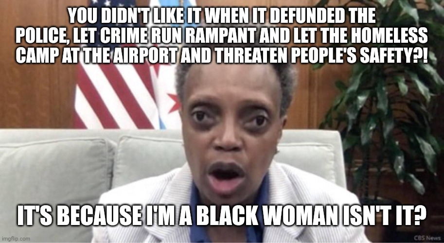 Lori Lightfoot looses the election due to her pro-crime policies, uses identity politics to deny it | YOU DIDN'T LIKE IT WHEN IT DEFUNDED THE POLICE, LET CRIME RUN RAMPANT AND LET THE HOMELESS CAMP AT THE AIRPORT AND THREATEN PEOPLE'S SAFETY?! IT'S BECAUSE I'M A BLACK WOMAN ISN'T IT? | image tagged in mayor lori lightfoot,chicago,crime,democrats,stupid liberals | made w/ Imgflip meme maker