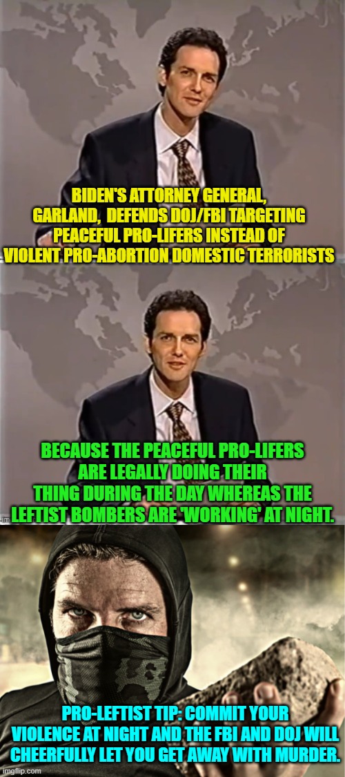 Yep . . . pretty much what Merrick Garland admitted. | BIDEN'S ATTORNEY GENERAL, GARLAND,  DEFENDS DOJ/FBI TARGETING PEACEFUL PRO-LIFERS INSTEAD OF VIOLENT PRO-ABORTION DOMESTIC TERRORISTS; BECAUSE THE PEACEFUL PRO-LIFERS ARE LEGALLY DOING THEIR THING DURING THE DAY WHEREAS THE LEFTIST BOMBERS ARE 'WORKING' AT NIGHT. PRO-LEFTIST TIP: COMMIT YOUR VIOLENCE AT NIGHT AND THE FBI AND DOJ WILL CHEERFULLY LET YOU GET AWAY WITH MURDER. | image tagged in weekend update with norm | made w/ Imgflip meme maker