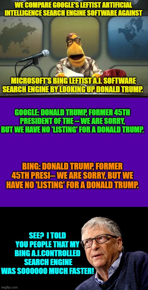 Yep . . . this IS the Internet's future.  Enjoy. | WE COMPARE GOOGLE'S LEFTIST ARTIFICIAL INTELLIGENCE SEARCH ENGINE SOFTWARE AGAINST; MICROSOFT'S BING LEFTIST A.I. SOFTWARE SEARCH ENGINE BY LOOKING UP DONALD TRUMP. GOOGLE: DONALD TRUMP, FORMER 45TH PRESIDENT OF THE -- WE ARE SORRY, BUT WE HAVE NO 'LISTING' FOR A DONALD TRUMP. BING: DONALD TRUMP, FORMER 45TH PRESI-- WE ARE SORRY, BUT WE HAVE NO 'LISTING' FOR A DONALD TRUMP. SEE?  I TOLD YOU PEOPLE THAT MY BING A.I.CONTROLLED  SEARCH ENGINE WAS SOOOOOO MUCH FASTER! | image tagged in truth | made w/ Imgflip meme maker