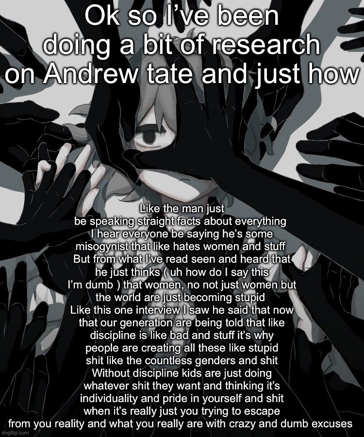 Avogado6 depression | Ok so I’ve been doing a bit of research on Andrew tate and just how; Like the man just be speaking straight facts about everything 
I hear everyone be saying he’s some misogynist that like hates women and stuff 
But from what I’ve read seen and heard that he just thinks ( uh how do I say this I’m dumb ) that women, no not just women but the world are just becoming stupid 
Like this one interview I saw he said that now that our generation are being told that like discipline is like bad and stuff it’s why people are creating all these like stupid shit like the countless genders and shit
Without discipline kids are just doing whatever shit they want and thinking it’s individuality and pride in yourself and shit when it’s really just you trying to escape from you reality and what you really are with crazy and dumb excuses | image tagged in avogado6 depression | made w/ Imgflip meme maker