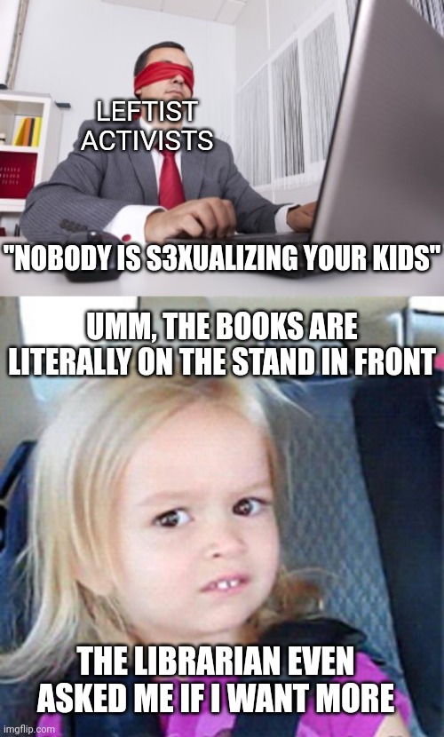 https://www.themainewire.com/2023/02/6th-grader-reads-from-lurid-library-book-at-windham-middle-school/ | LEFTIST ACTIVISTS; "NOBODY IS S3XUALIZING YOUR KIDS"; UMM, THE BOOKS ARE LITERALLY ON THE STAND IN FRONT; THE LIBRARIAN EVEN
ASKED ME IF I WANT MORE | image tagged in blindfolded,confused little girl,democrats,pedophile,liberals | made w/ Imgflip meme maker