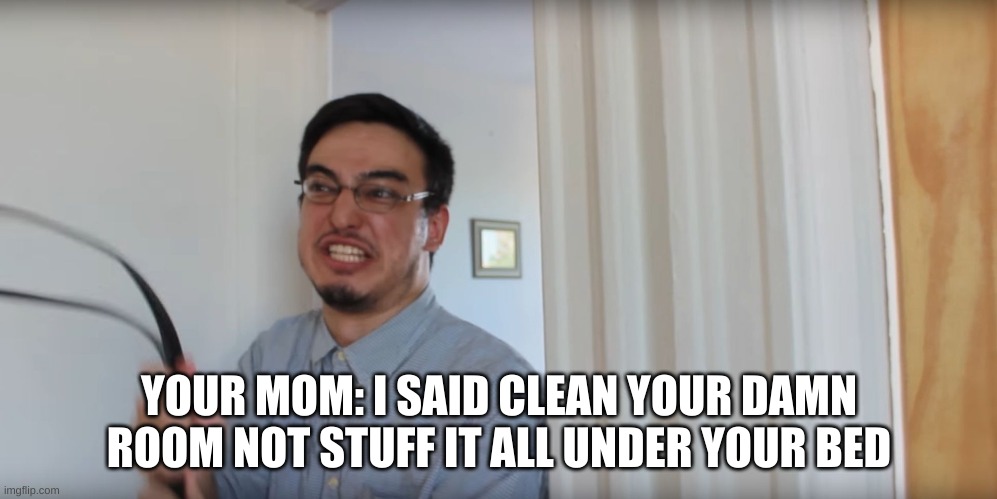 is it just my mom or no?? |  YOUR MOM: I SAID CLEAN YOUR DAMN ROOM NOT STUFF IT ALL UNDER YOUR BED | image tagged in filthy frank belt,belt,belt spanking | made w/ Imgflip meme maker