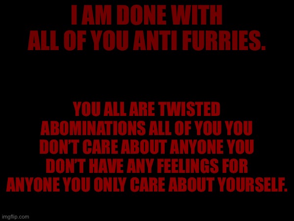 Listen Anti furries I don’t care what you say I hate you we all hate you. | I AM DONE WITH ALL OF YOU ANTI FURRIES. YOU ALL ARE TWISTED ABOMINATIONS ALL OF YOU YOU DON’T CARE ABOUT ANYONE YOU DON’T HAVE ANY FEELINGS FOR ANYONE YOU ONLY CARE ABOUT YOURSELF. | made w/ Imgflip meme maker