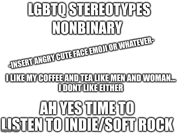 sorry- I did this simply bc of nonbinary ppl i know- If you have an idea in the future please give me a few stereotypical ideas | NONBINARY; -INSERT ANGRY CUTE FACE EMOJI OR WHATEVER-; I LIKE MY COFFEE AND TEA LIKE MEN AND WOMAN...
I DONT LIKE EITHER; AH YES TIME TO LISTEN TO INDIE/SOFT ROCK | image tagged in lgbtq stereotypes | made w/ Imgflip meme maker