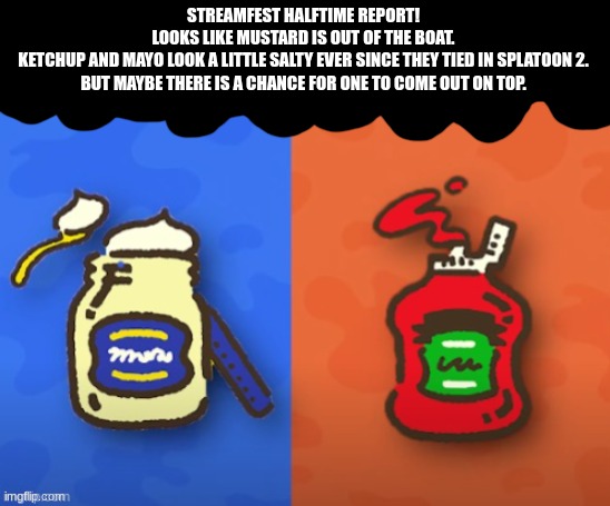 Ketchup and mayo are back at it again lads. Sorry mustard, people think your must-turd! (sorry lol) | STREAMFEST HALFTIME REPORT!
LOOKS LIKE MUSTARD IS OUT OF THE BOAT.
KETCHUP AND MAYO LOOK A LITTLE SALTY EVER SINCE THEY TIED IN SPLATOON 2. BUT MAYBE THERE IS A CHANCE FOR ONE TO COME OUT ON TOP. | image tagged in splatoon | made w/ Imgflip meme maker