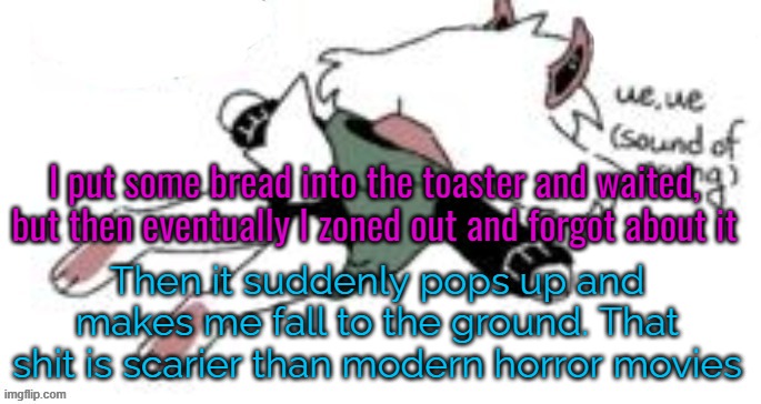 And then yet again, it is very easy to scare me. | I put some bread into the toaster and waited, but then eventually I zoned out and forgot about it; Then it suddenly pops up and makes me fall to the ground. That shit is scarier than modern horror movies | image tagged in ue ue sound of crying | made w/ Imgflip meme maker