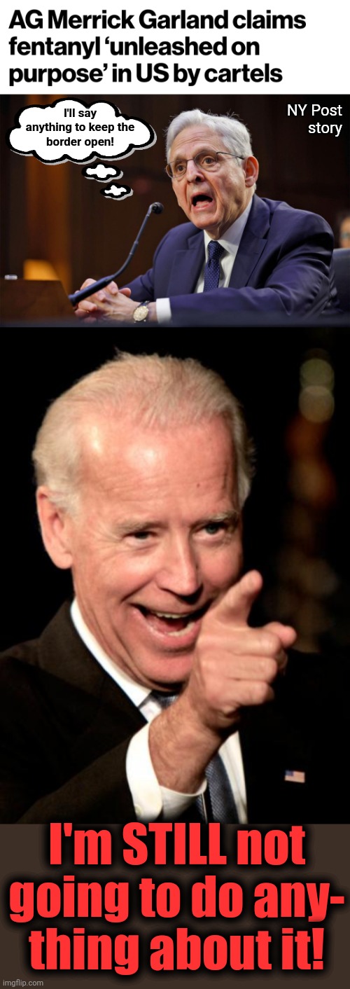 About 300 Americans die from fentanyl overdoses EVERY DAY | NY Post
story; I'll say
anything to keep the
border open! I'm STILL not
going to do any-
thing about it! | image tagged in memes,smilin biden,fentanyl,joe biden,merrick garland,democrats | made w/ Imgflip meme maker