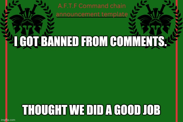 Yep | I GOT BANNED FROM COMMENTS. THOUGHT WE DID A GOOD JOB | image tagged in aftf command chain announcement | made w/ Imgflip meme maker