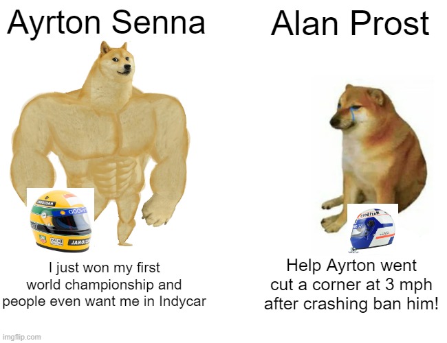 Buff Doge vs. Cheems | Ayrton Senna; Alan Prost; I just won my first world championship and people even want me in Indycar; Help Ayrton went cut a corner at 3 mph after crashing ban him! | image tagged in memes,buff doge vs cheems,funny,f1 | made w/ Imgflip meme maker