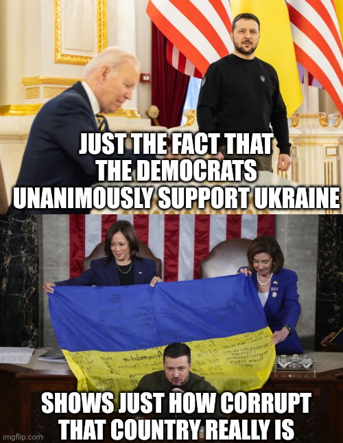 IF EVERY DEMOCRAT SUPPORTS THE WORLDS MOST CORRUPT COUNTRY, THEN SOMETHING IS VERY WRONG THERE. | JUST THE FACT THAT THE DEMOCRATS UNANIMOUSLY SUPPORT UKRAINE; SHOWS JUST HOW CORRUPT THAT COUNTRY REALLY IS | image tagged in democrats,ukraine,ukraine flag,politics | made w/ Imgflip meme maker